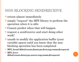 NON-BLOCKING SEND/RECEIVE return almost immediately simply "request" the MPI library to perform the operation when it is able Cannot predict when that will happen request a send/receive and start doing other work! unsafe to modify the application buffer (your variable space) until you know that the non-blocking operation has been completed MPI_Isend (&buf,count,datatype,dest,tag,comm,&request) MPI_Irecv (&buf,count,datatype,source,tag,comm,&request) 