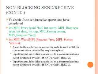 To check if the send/receive operations have completed int MPI_Irecv (void *buf, int count,  MPI_Datatype type, int dest, int tag,  MPI_Comm comm, MPI_Request *req); int MPI_Wait(MPI_Request *req, MPI_Status *status); A call to this subroutine cause the code to wait until the communication pointed by req is complete input/output, identifier associated to a communications event (initiated by MPI_ISEND or MPI_IRECV). input/output, identifier associated to a communications event (initiated by MPI_ISEND or MPI_IRECV). NON-BLOCKING SEND/RECEIVE (CONTD.) 