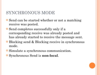 SYNCHRONOUS MODE Send can be started whether or not a matching receive was posted. Send completes successfully only if a corresponding receive was already posted and has already started to receive the message sent. Blocking send & Blocking receive in synchronous mode. Simulate a synchronous communication. Synchronous Send is  non-local .  