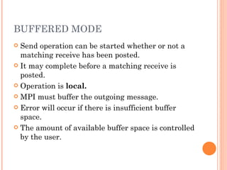 BUFFERED MODE Send operation can be started whether or not a matching receive has been posted. It may complete before a matching receive is posted. Operation is  local. MPI must buffer the outgoing message. Error will occur if there is insufficient buffer space. The amount of available buffer space is controlled by the user. 