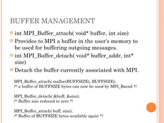 BUFFER MANAGEMENT int MPI_Buffer_attach( void* buffer, int size)  Provides to MPI a buffer in the user's memory to be used for buffering outgoing messages. int MPI_Buffer_detach( void* buffer_addr, int* size)  Detach the buffer currently associated with MPI. MPI_Buffer_attach( malloc(BUFFSIZE), BUFFSIZE);  /* a buffer of BUFFSIZE bytes can now be used by MPI_Bsend */  MPI_Buffer_detach( &buff, &size);  /* Buffer size reduced to zero */  MPI_Buffer_attach( buff, size);  /* Buffer of BUFFSIZE bytes available again */  