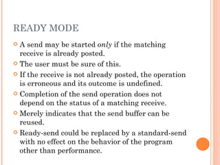 READY MODE A send may be started  only  if the matching receive is already posted. The user must be sure of this. If the receive is not already posted, the operation is erroneous and its outcome is undefined. Completion of the send operation does not depend on the status of a matching receive. Merely indicates that the send buffer can be reused. Ready-send could be replaced by a standard-send with no effect on the behavior of the program other than performance. 