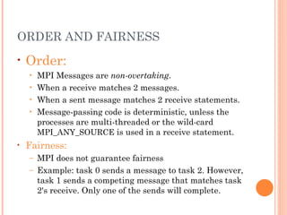 ORDER AND FAIRNESS Order:   MPI  Messages are  non-overtaking .   When a receive matches 2 messages. When a sent message matches 2 receive statements. Message-passing code is deterministic, unless the processes are multi-threaded or the wild-card  MPI_ANY_SOURCE  is used in a receive statement. Fairness:   MPI does not guarantee fairness Example: task 0 sends a message to task 2. However, task 1 sends a competing message that matches task 2's receive. Only one of the sends will complete.  