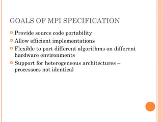 GOALS OF MPI SPECIFICATION Provide source code portability Allow efficient implementations Flexible to port different algorithms on different hardware environments Support for heterogeneous architectures – processors not identical 