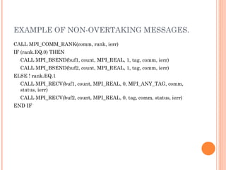 EXAMPLE OF NON-OVERTAKING MESSAGES. CALL MPI_COMM_RANK(comm, rank, ierr)  IF (rank.EQ.0) THEN  CALL MPI_BSEND(buf1, count, MPI_REAL, 1, tag, comm, ierr)  CALL MPI_BSEND(buf2, count, MPI_REAL, 1, tag, comm, ierr)  ELSE ! rank.EQ.1  CALL MPI_RECV(buf1, count, MPI_REAL, 0, MPI_ANY_TAG, comm,  status, ierr)  CALL MPI_RECV(buf2, count, MPI_REAL, 0, tag, comm, status, ierr)  END IF 