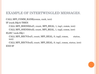 EXAMPLE OF INTERTWINGLED MESSAGES. CALL MPI_COMM_RANK(comm, rank, ierr)  IF (rank.EQ.0) THEN  CALL MPI_BSEND(buf1, count, MPI_REAL, 1, tag1, comm, ierr)  CALL MPI_SSEND(buf2, count, MPI_REAL, 1, tag2, comm, ierr)  ELSE ! rank.EQ.1  CALL MPI_RECV(buf1, count, MPI_REAL, 0, tag2, comm,  status, ierr)  CALL MPI_RECV(buf2, count, MPI_REAL, 0, tag1, comm, status, ierr)  END IF 