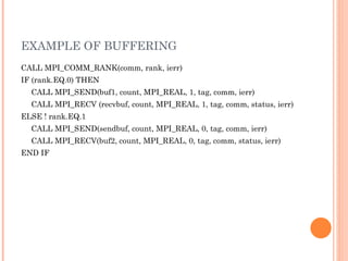 EXAMPLE OF BUFFERING CALL MPI_COMM_RANK(comm, rank, ierr)  IF (rank.EQ.0) THEN  CALL MPI_SEND(buf1, count, MPI_REAL, 1, tag, comm, ierr)  CALL MPI_RECV (recvbuf, count, MPI_REAL, 1, tag, comm, status, ierr) ELSE ! rank.EQ.1  CALL MPI_SEND(sendbuf, count, MPI_REAL, 0, tag, comm, ierr) CALL MPI_RECV(buf2, count, MPI_REAL, 0, tag, comm, status, ierr)  END IF 