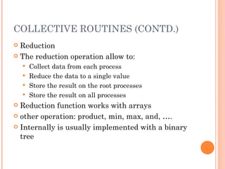 COLLECTIVE ROUTINES (CONTD.) Reduction The reduction operation allow to: Collect data from each process Reduce the data to a single value Store the result on the root processes Store the result on all processes Reduction function works with arrays other operation: product, min, max, and, …. Internally is usually implemented with a binary tree 