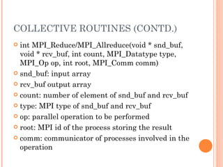 COLLECTIVE ROUTINES (CONTD.) int MPI_Reduce/MPI_Allreduce(void * snd_buf, void * rcv_buf, int count,  MPI_Datatype type, MPI_Op op, int root, MPI_Comm comm) snd_buf: input array rcv_buf output array count: number of element of snd_buf and rcv_buf type: MPI type of snd_buf and rcv_buf op: parallel operation to be performed root: MPI id of the process storing the result comm: communicator of processes involved in the operation 
