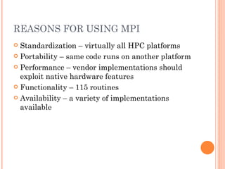 REASONS FOR USING MPI Standardization – virtually all HPC platforms Portability – same code runs on another platform Performance – vendor implementations should exploit native hardware features Functionality – 115 routines Availability – a variety of implementations available 