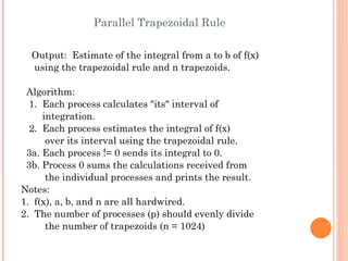 Parallel Trapezoidal Rule Output:  Estimate of the integral from a to b of f(x) using the trapezoidal rule and n trapezoids. Algorithm: 1.  Each process calculates "its" interval of integration. 2.  Each process estimates the integral of f(x) over its interval using the trapezoidal rule. 3a. Each process != 0 sends its integral to 0. 3b. Process 0 sums the calculations received from the individual processes and prints the result. Notes:  1.  f(x), a, b, and n are all hardwired. 2.  The number of processes (p) should evenly divide the number of trapezoids (n = 1024) 