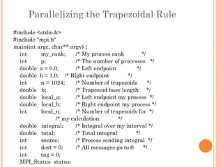 Parallelizing the Trapezoidal Rule #include <stdio.h> #include "mpi.h" main(int argc, char** argv) { int  my_rank;  /* My process rank  */ int  p;  /* The number of processes  */ double  a = 0.0;  /* Left endpoint  */ double  b = 1.0;  /* Right endpoint  */ int  n = 1024;  /* Number of trapezoids  */ double  h;  /* Trapezoid base length  */ double  local_a;  /* Left endpoint my process  */ double  local_b;  /* Right endpoint my process */ int  local_n;  /* Number of trapezoids for  */ /* my calculation  */ double  integral;  /* Integral over my interval */ double  total;  /* Total integral  */ int  source;  /* Process sending integral  */ int  dest = 0;  /* All messages go to 0  */ int  tag = 0; MPI_Status  status; 