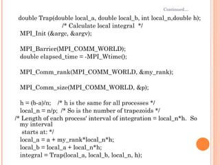 Continued… double Trap(double local_a, double local_b, int local_n,double h);  /* Calculate local integral  */ MPI_Init (&argc, &argv); MPI_Barrier(MPI_COMM_WORLD); double elapsed_time = -MPI_Wtime(); MPI_Comm_rank(MPI_COMM_WORLD, &my_rank); MPI_Comm_size(MPI_COMM_WORLD, &p); h = (b-a)/n;  /* h is the same for all processes */ local_n = n/p;  /* So is the number of trapezoids */ /* Length of each process' interval of integration = local_n*h.  So my interval starts at: */ local_a = a + my_rank*local_n*h; local_b = local_a + local_n*h; integral = Trap(local_a, local_b, local_n, h); 