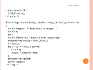 Continued… /* Shut down MPI */ MPI_Finalize(); } /*  main  */  double Trap(  double  local_a , double  local_b, int local_n, double  h) { double integral;  /* Store result in integral  */ double x; int i; double f(double x); /* function we're integrating */ integral = (f(local_a) + f(local_b))/2.0; x = local_a; for (i = 1; i <= local_n-1; i++) { x = x + h; integral = integral + f(x); } integral = integral*h; return integral; } /*  Trap  */ 
