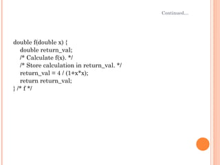 Continued… double f(double x) { double return_val; /* Calculate f(x). */ /* Store calculation in return_val. */ return_val = 4 / (1+x*x); return return_val; } /* f */ 