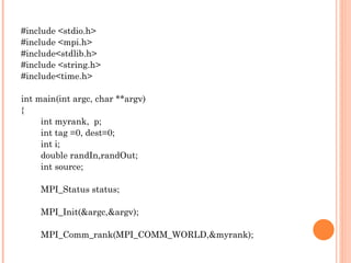 #include <stdio.h> #include <mpi.h> #include<stdlib.h> #include <string.h> #include<time.h> int main(int argc, char **argv) { int myrank,  p; int tag =0, dest=0; int i; double randIn,randOut; int source; MPI_Status status; MPI_Init(&argc,&argv); MPI_Comm_rank(MPI_COMM_WORLD,&myrank); 