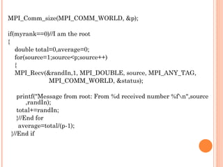 MPI_Comm_size(MPI_COMM_WORLD, &p); if(myrank==0)//I am the root { double total=0,average=0; for(source=1;source<p;source++) { MPI_Recv(&randIn,1, MPI_DOUBLE, source, MPI_ANY_TAG,  MPI_COMM_WORLD, &status); printf("Message from root: From %d received number %f\n",source  ,randIn); total+=randIn; }//End for average=total/(p-1); }//End if 
