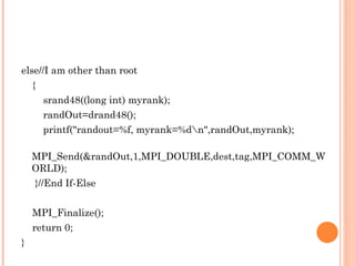 else//I am other than root { srand48((long int) myrank); randOut=drand48(); printf("randout=%f, myrank=%d\n",randOut,myrank); MPI_Send(&randOut,1,MPI_DOUBLE,dest,tag,MPI_COMM_WORLD); }//End If-Else MPI_Finalize(); return 0; } 