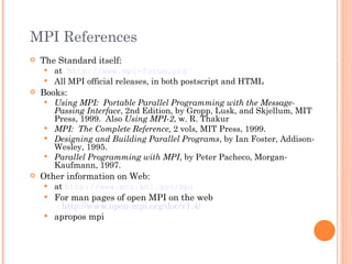 MPI References The Standard itself: at   http://www.mpi-forum.org All MPI official releases, in both postscript and HTML Books: Using MPI:  Portable Parallel Programming with the Message-Passing Interface , 2nd Edition, by Gropp, Lusk, and Skjellum, MIT Press, 1999.  Also  Using MPI-2 , w. R. Thakur MPI:  The Complete Reference,  2 vols ,  MIT Press, 1999. Designing and Building Parallel Programs , by Ian Foster, Addison-Wesley, 1995. Parallel Programming with MPI , by Peter Pacheco, Morgan-Kaufmann, 1997. Other information on Web: at  http://www.mcs.anl.gov/mpi For man pages of open MPI on the web  : http://www.open-mpi.org/doc/v1.4/ apropos mpi 