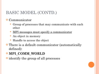 BASIC MODEL (CONTD.) Communicator Group of processes that may communicate with each other MPI messages must specify a communicator An object in memory Handle to access the object There is a default communicator (automatically defined): MPI_COMM_WORLD identify the group of all processes 