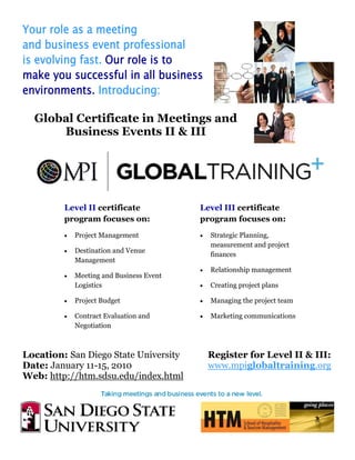 Your role as a meeting
and business event professional
is evolving fast. Our role is to
make you successful in all business
environments. Introducing:

  Global Certificate in Meetings and
      Business Events II & III




         Level II certificate             Level III certificate
         program focuses on:              program focuses on:
         •   Project Management           •   Strategic Planning,
                                              measurement and project
         •   Destination and Venue
                                              finances
             Management
                                          •   Relationship management
         •   Meeting and Business Event
             Logistics                    •   Creating project plans

         •   Project Budget               •   Managing the project team

         •   Contract Evaluation and      •   Marketing communications
             Negotiation



Location: San Diego State University          Register for Level II & III:
Date: January 11-15, 2010                     www.mpiglobaltraining.org
Web: http://htm.sdsu.edu/index.html
 