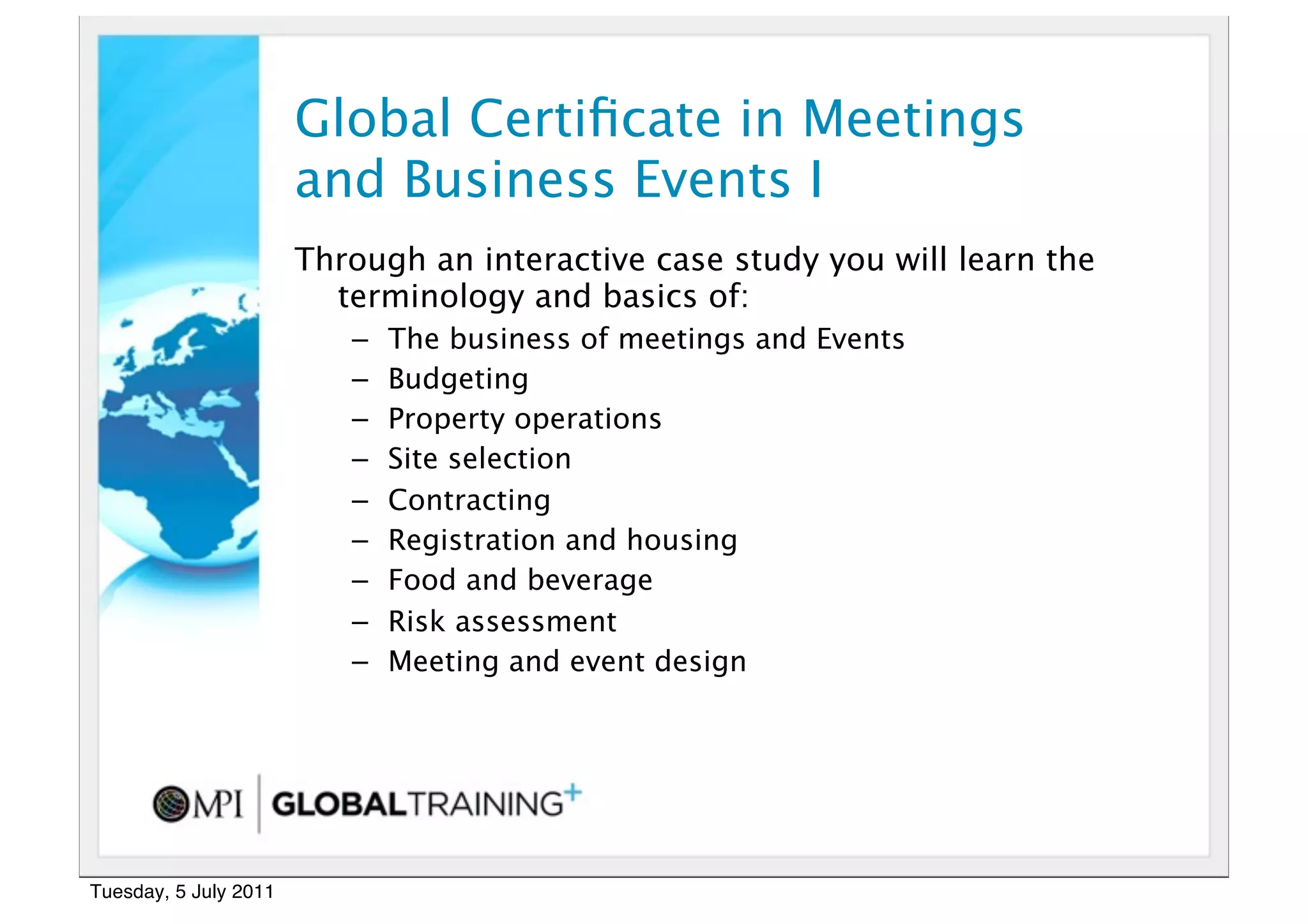 10


                       Global Certiﬁcate in Meetings
                       and Business Events I
                       Through an interactive case study you will learn the
                         terminology and basics of:
                          –   The business of meetings and Events
                          –   Budgeting
                          –   Property operations
                          –   Site selection
                          –   Contracting
                          –   Registration and housing
                          –   Food and beverage
                          –   Risk assessment
                          –   Meeting and event design




Tuesday, 5 July 2011
 