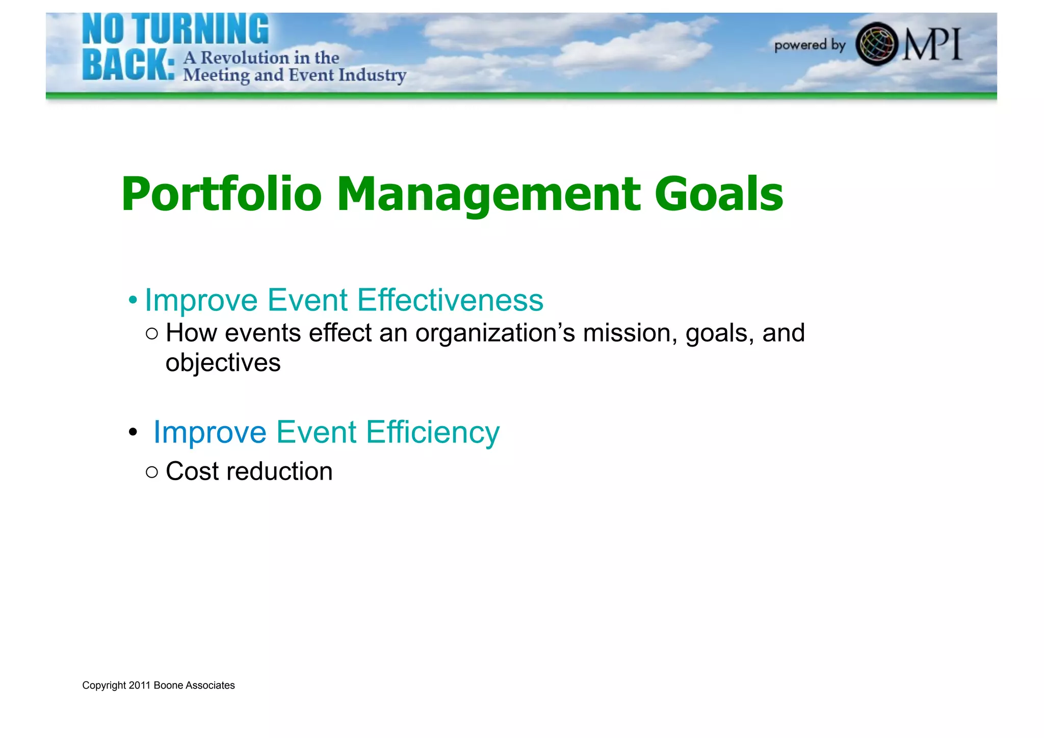 Portfolio Management Goals

         • Improve Event Effectiveness
            o How events effect an organization’s mission, goals, and
              objectives

         • Improve Event Efficiency
            o Cost reduction




Copyright 2011 Boone Associates
 