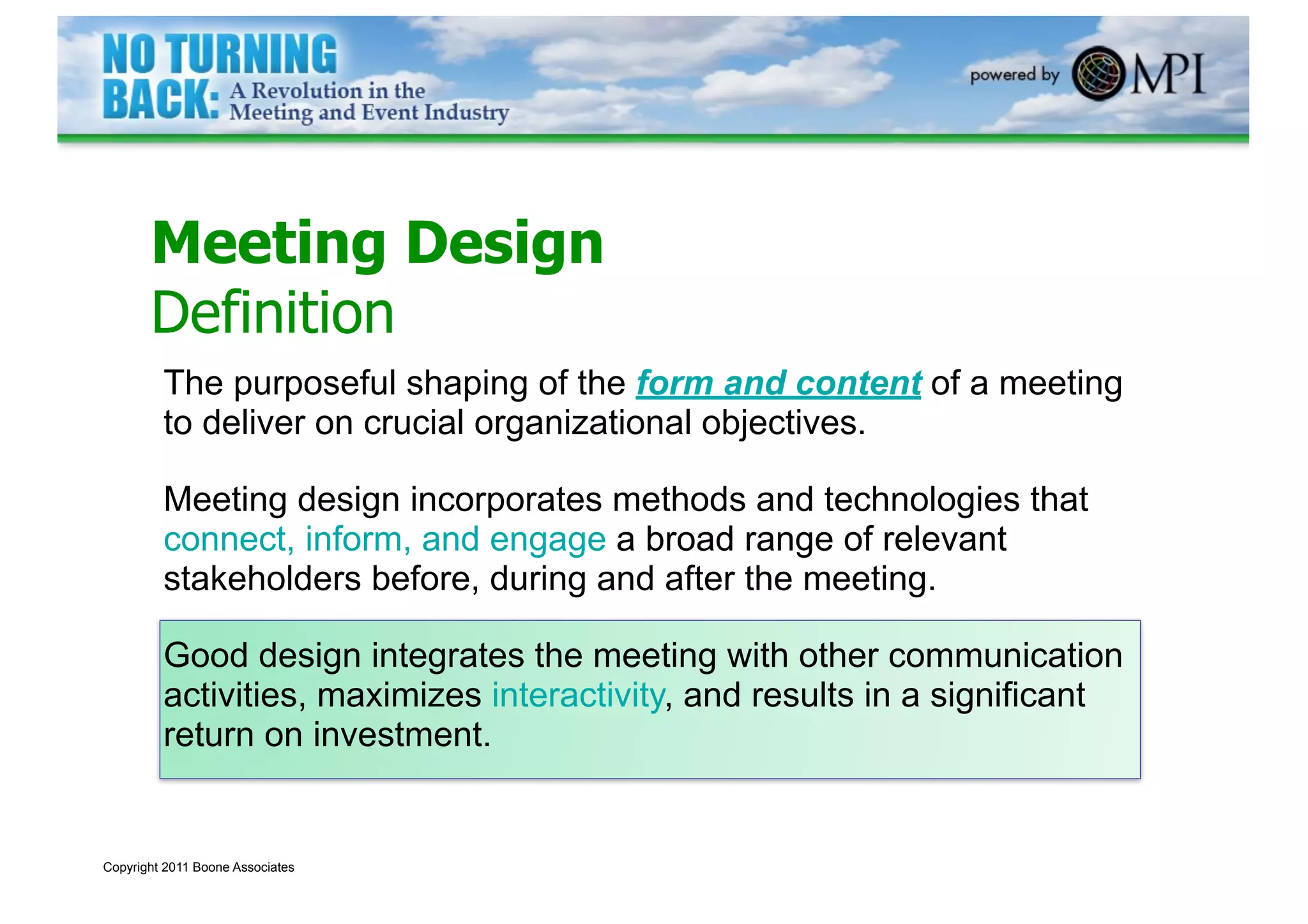 Meeting Design
       Definition
         The purposeful shaping of the form and content of a meeting
         to deliver on crucial organizational objectives.

         Meeting design incorporates methods and technologies that
         connect, inform, and engage a broad range of relevant
         stakeholders before, during and after the meeting.

         Good design integrates the meeting with other communication
         activities, maximizes interactivity, and results in a significant
         return on investment.


Copyright 2011 Boone Associates
 