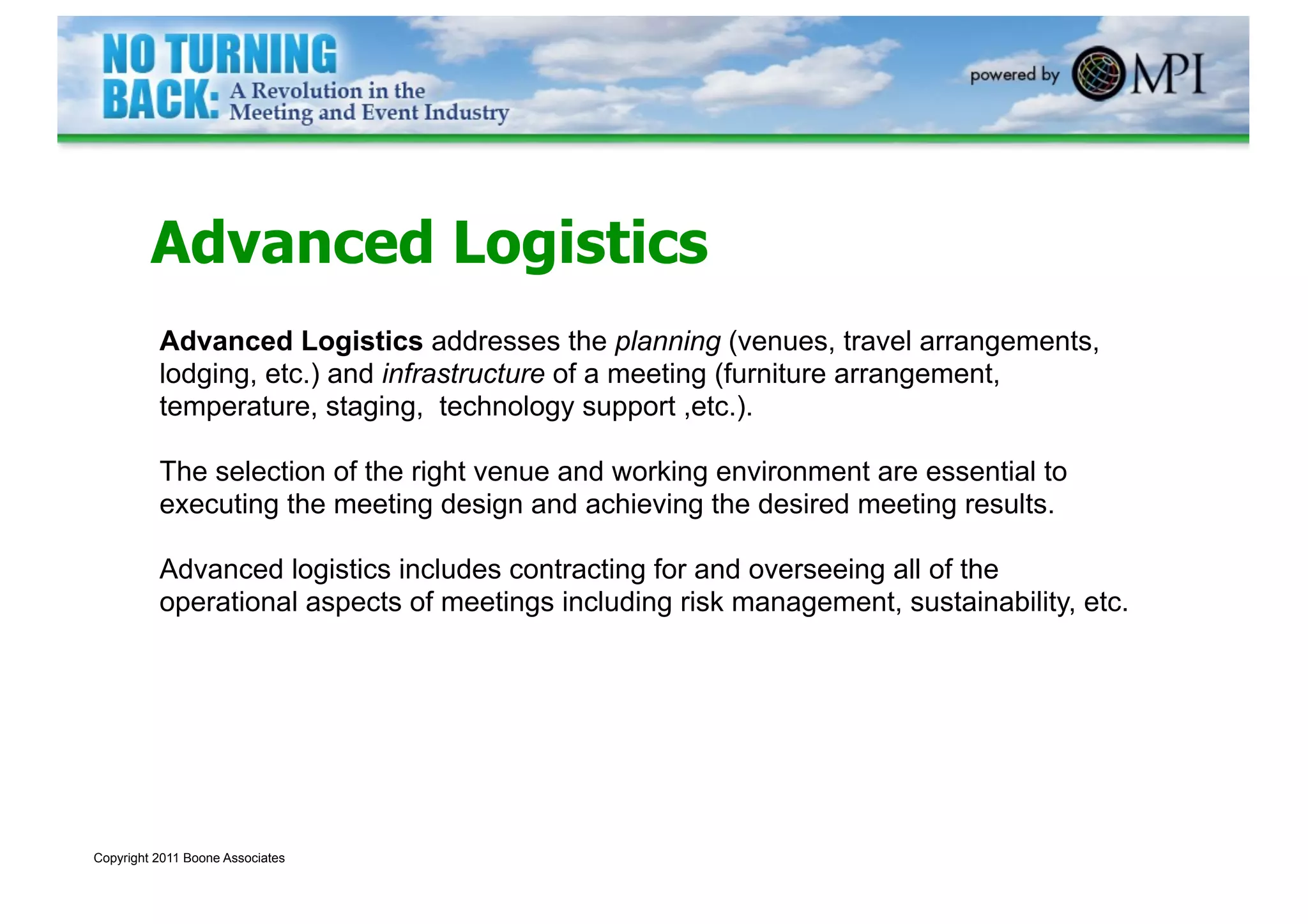 Advanced Logistics
          Advanced Logistics addresses the planning (venues, travel arrangements,
          lodging, etc.) and infrastructure of a meeting (furniture arrangement,
          temperature, staging, technology support ,etc.).

          The selection of the right venue and working environment are essential to
          executing the meeting design and achieving the desired meeting results.

          Advanced logistics includes contracting for and overseeing all of the
          operational aspects of meetings including risk management, sustainability, etc.




Copyright 2011 Boone Associates
 