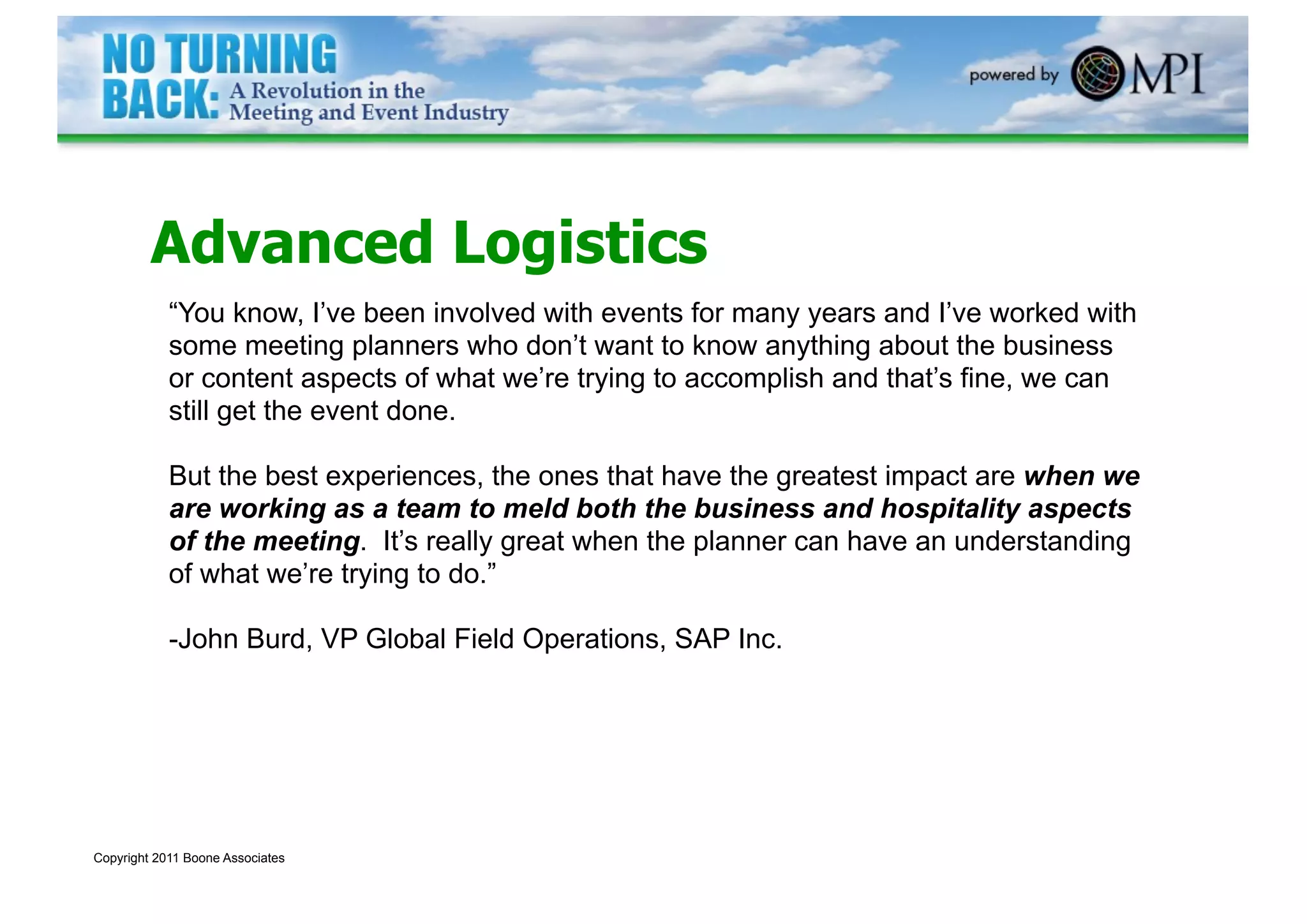 Advanced Logistics
            “You know, I’ve been involved with events for many years and I’ve worked with
            some meeting planners who don’t want to know anything about the business
            or content aspects of what we’re trying to accomplish and that’s fine, we can
            still get the event done.

            But the best experiences, the ones that have the greatest impact are when we
            are working as a team to meld both the business and hospitality aspects
            of the meeting. It’s really great when the planner can have an understanding
            of what we’re trying to do.”

            -John Burd, VP Global Field Operations, SAP Inc.




Copyright 2011 Boone Associates
 