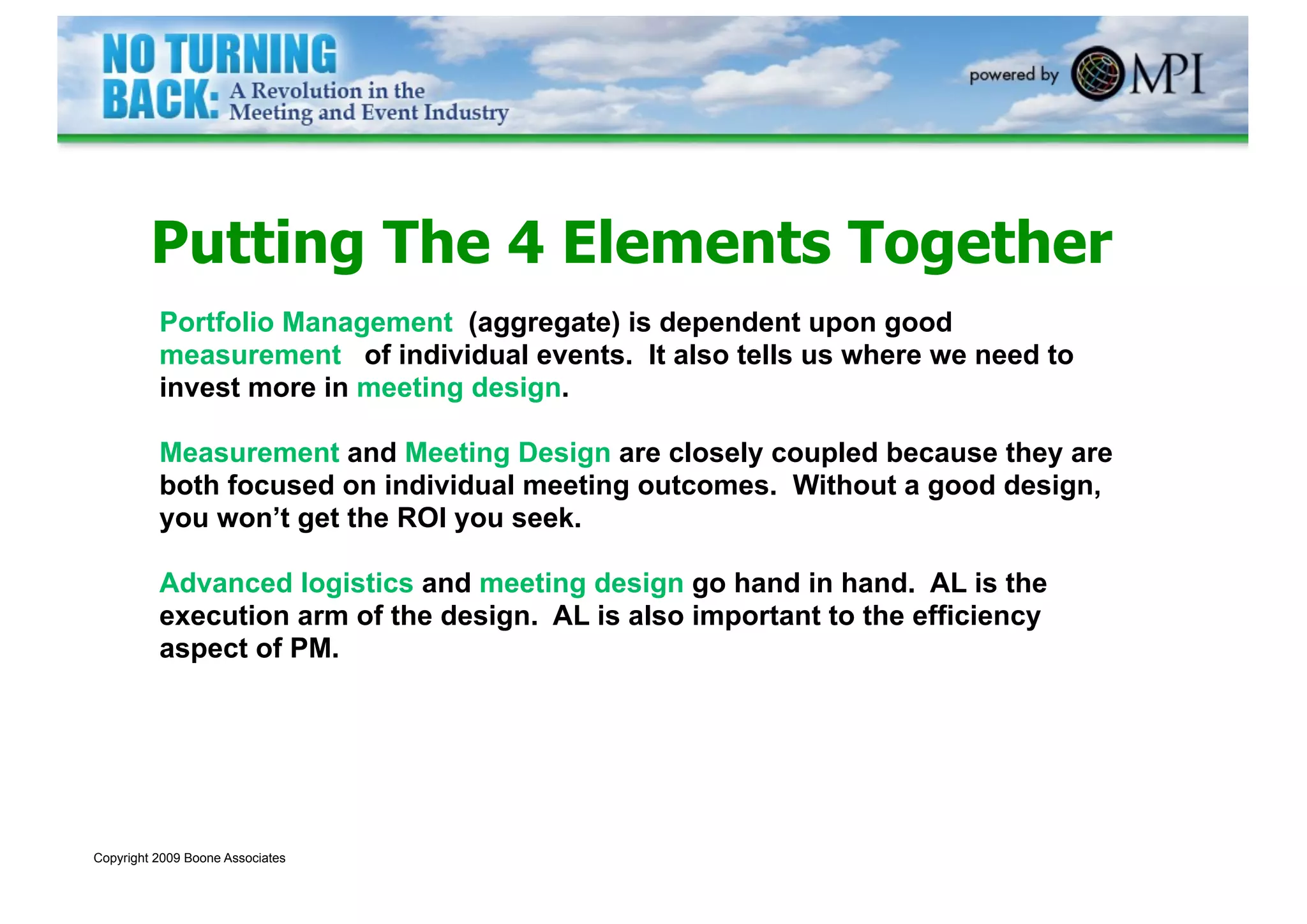 Putting The 4 Elements Together
          Portfolio Management (aggregate) is dependent upon good
          measurement of individual events. It also tells us where we need to
          invest more in meeting design.

          Measurement and Meeting Design are closely coupled because they are
          both focused on individual meeting outcomes. Without a good design,
          you won’t get the ROI you seek.

          Advanced logistics and meeting design go hand in hand. AL is the
          execution arm of the design. AL is also important to the efficiency
          aspect of PM.




Copyright 2009 Boone Associates
 
