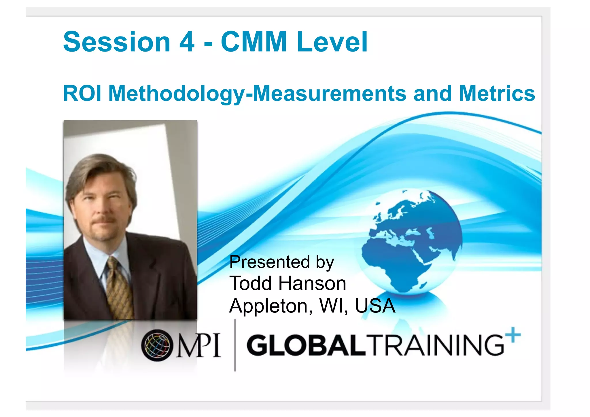 Session 4 - CMM Level
ROI Methodology-Measurements and Metrics




              Presented by
              Todd Hanson
              Appleton, WI, USA
 