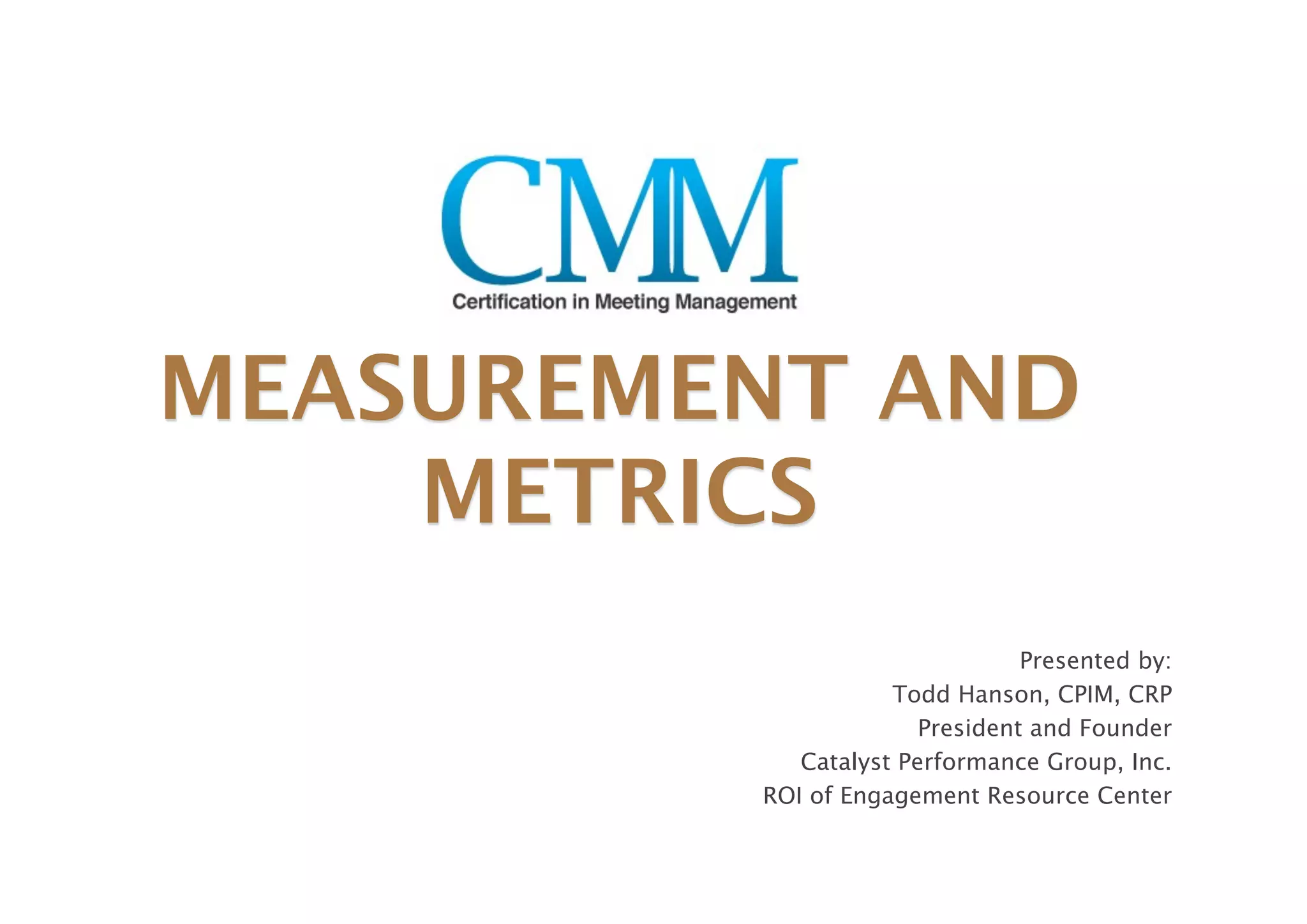 MEASUREMENT AND
    METRICS
                                Presented by:
                    Todd Hanson, CPIM, CRP
                       President and Founder
            Catalyst Performance Group, Inc.
         ROI of Engagement Resource Center
 