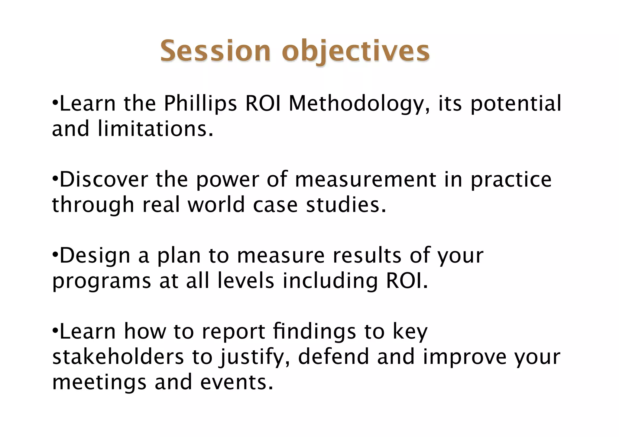 Session objectives
•Learn the Phillips ROI Methodology, its potential
and limitations.

•Discover the power of measurement in practice
through real world case studies.

•Design a plan to measure results of your
programs at all levels including ROI.

•Learn how to report ﬁndings to key
stakeholders to justify, defend and improve your
meetings and events.
 