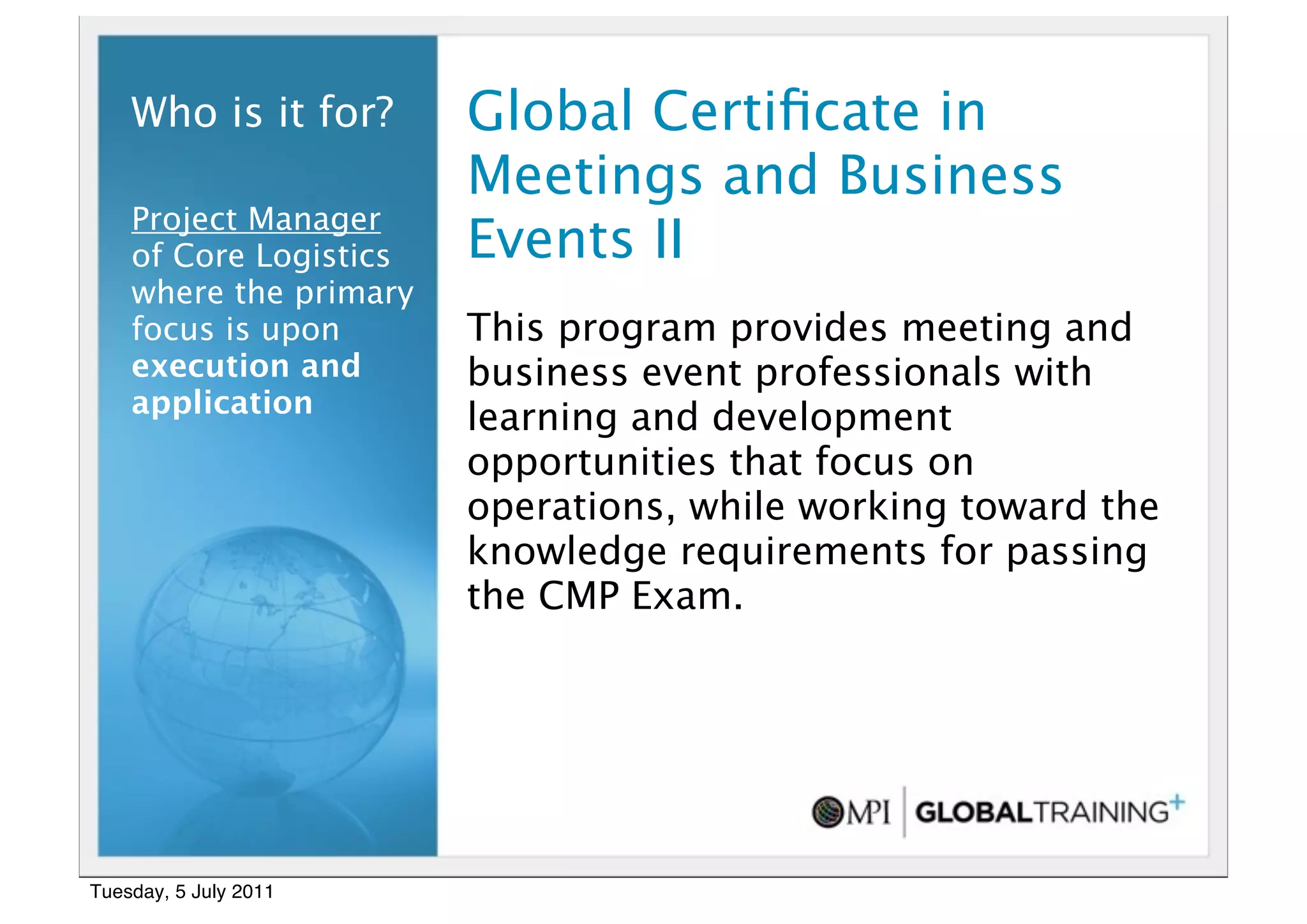12


    Who is it for?      Global Certiﬁcate in
                        Meetings and Business
    Project Manager
    of Core Logistics   Events II
    where the primary
    focus is upon       This program provides meeting and
    execution and       business event professionals with
    application
                        learning and development
                        opportunities that focus on
                        operations, while working toward the
                        knowledge requirements for passing
                        the CMP Exam.




Tuesday, 5 July 2011
 