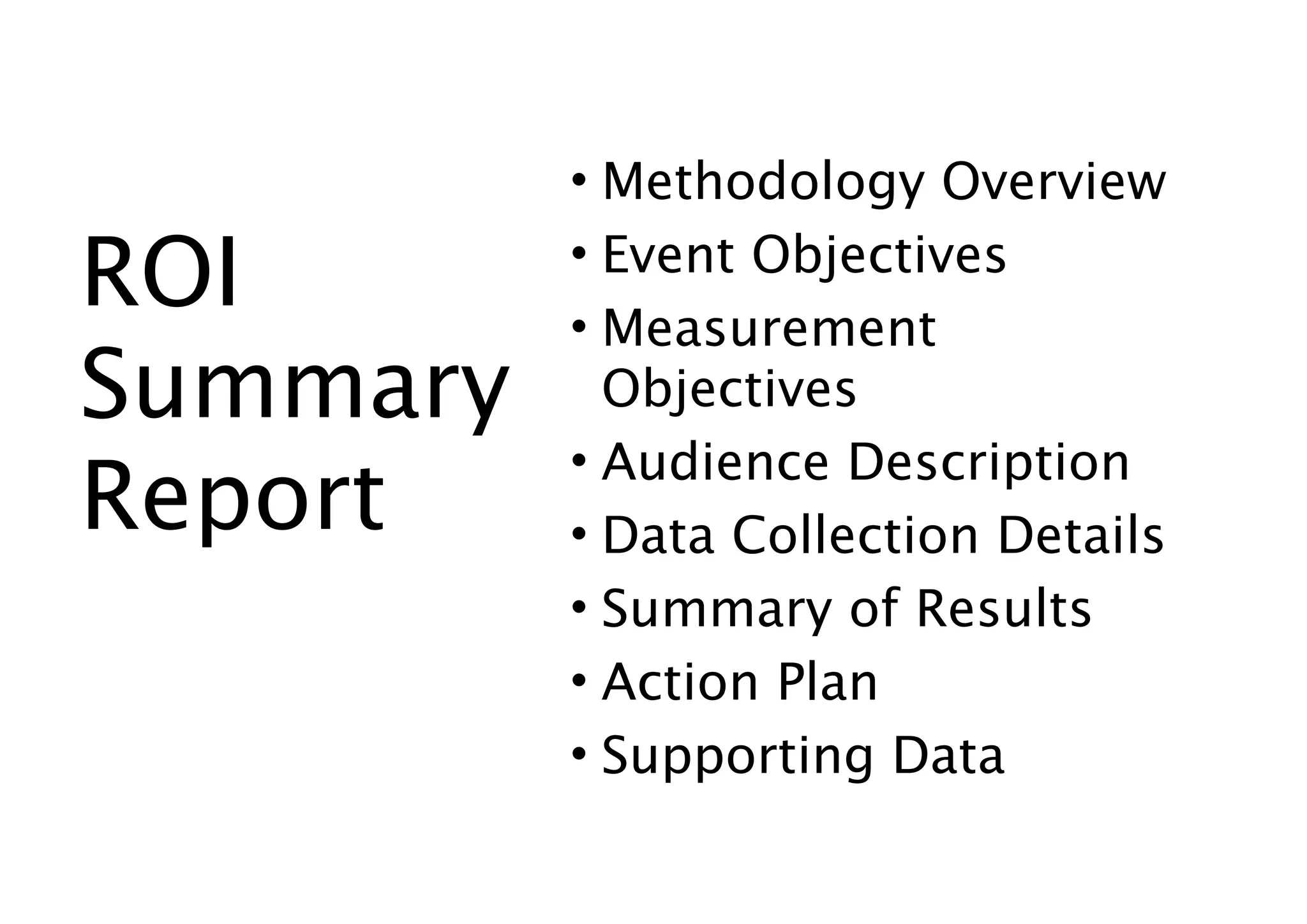 • Methodology Overview

ROI       • Event Objectives
          • Measurement
Summary     Objectives
          • Audience Description
Report    • Data Collection Details
          • Summary of Results
          • Action Plan
          • Supporting Data
 