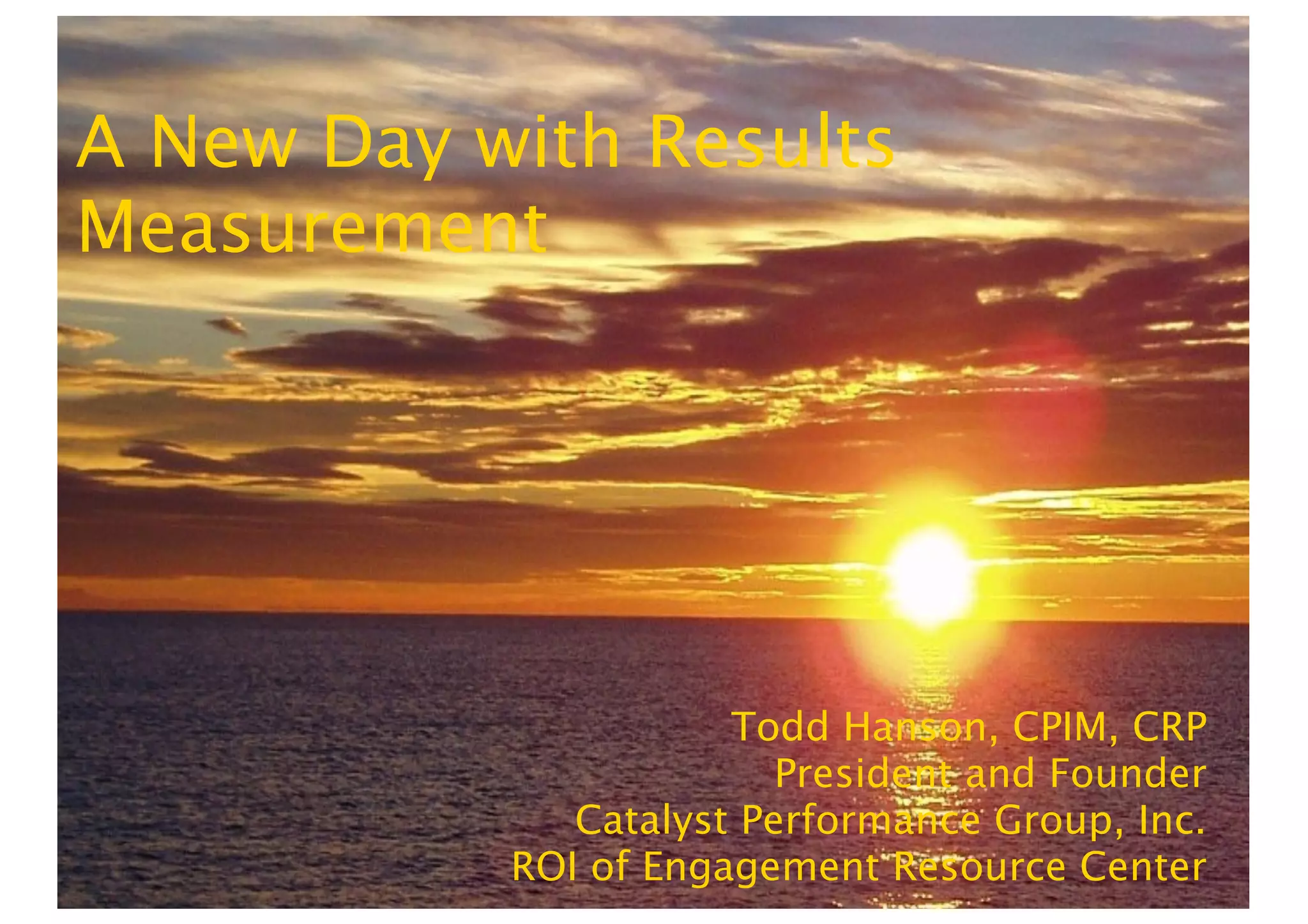 A New Day with Results
Measurement




                      Todd Hanson, CPIM, CRP
                         President and Founder
              Catalyst Performance Group, Inc.
           ROI of Engagement Resource Center
 