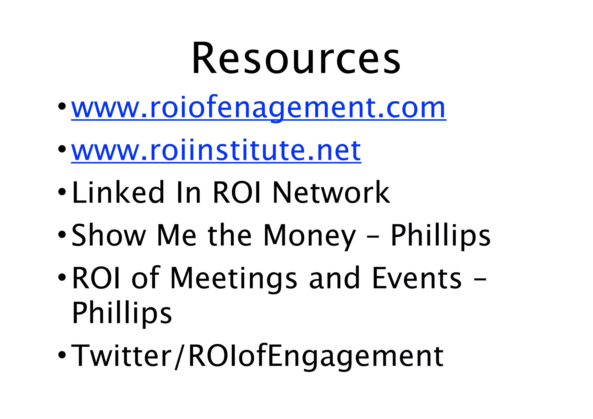 Resources
• www.roiofenagement.com
• www.roiinstitute.net
• Linked In ROI Network
• Show Me the Money – Phillips
• ROI of Meetings and Events –
  Phillips
• Twitter/ROIofEngagement
 