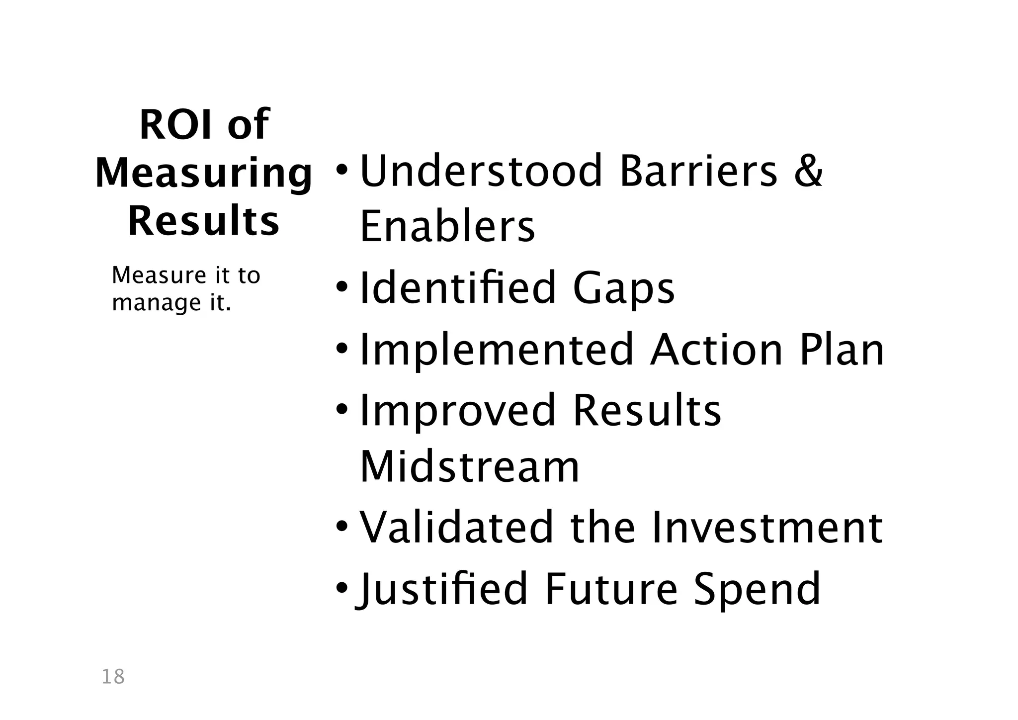 ROI of
Measuring • Understood Barriers &
 Results    Enablers
Measure it to
manage it.      • Identiﬁed Gaps
                • Implemented Action Plan
                • Improved Results
                  Midstream
                • Validated the Investment
                • Justiﬁed Future Spend
18
 