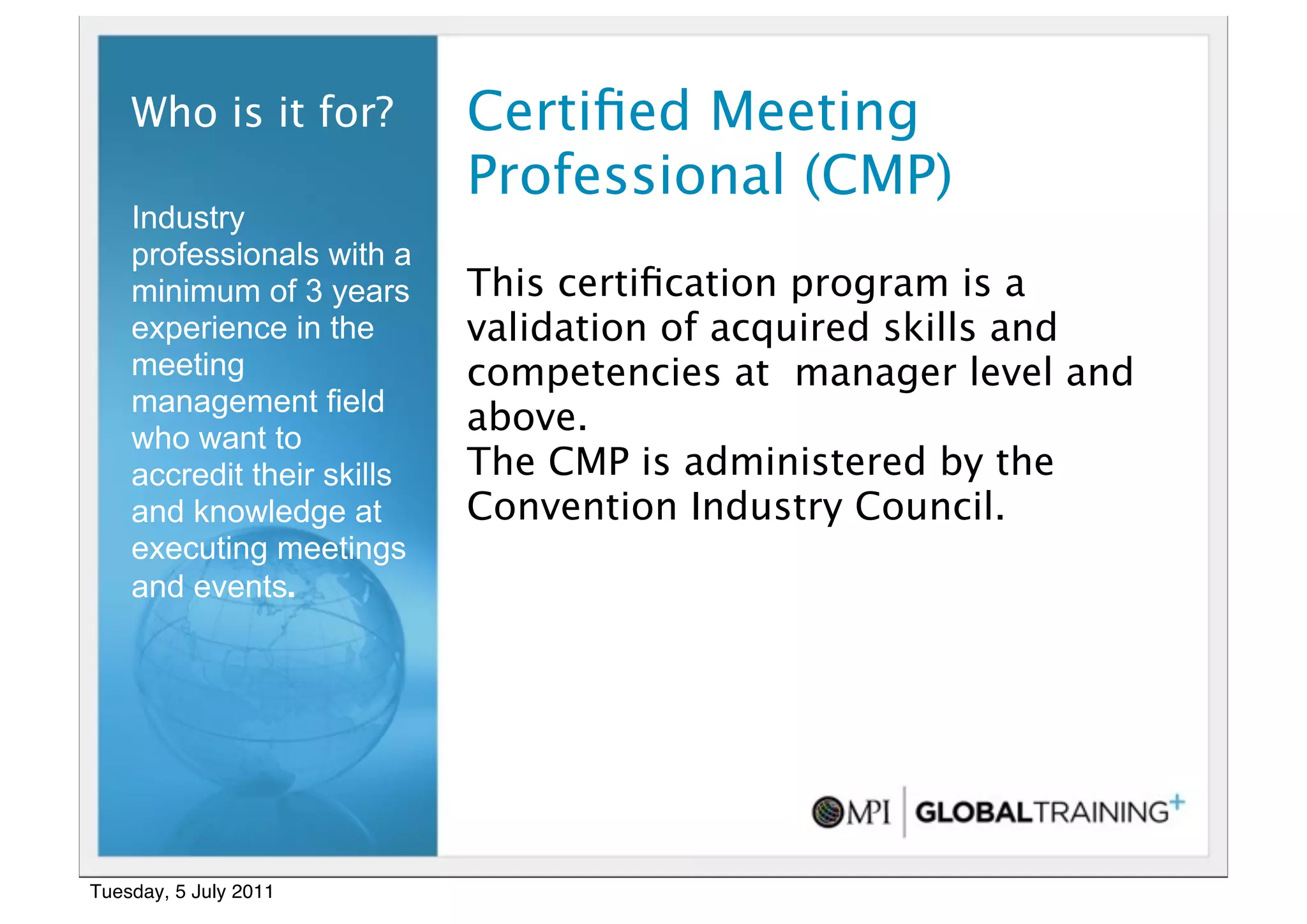 14


    Who is it for?          Certiﬁed Meeting
                            Professional (CMP)
    Industry
    professionals with a
    minimum of 3 years      This certiﬁcation program is a
    experience in the       validation of acquired skills and
    meeting                 competencies at manager level and
    management field
    who want to
                            above.
    accredit their skills   The CMP is administered by the
    and knowledge at        Convention Industry Council.
    executing meetings
    and events.




Tuesday, 5 July 2011
 
