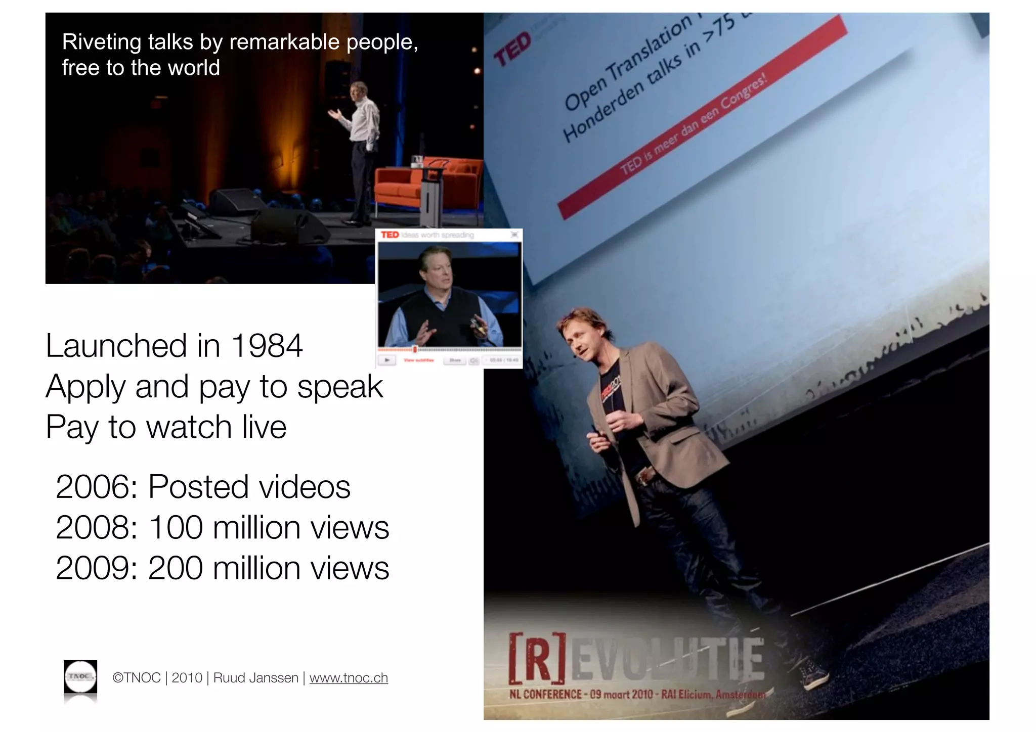Riveting talks by remarkable people,
 free to the world




Launched in 1984
Apply and pay to speak
Pay to watch live
2006: Posted videos
2008: 100 million views
2009: 200 million views


      ©TNOC | 2010 | Ruud Janssen | www.tnoc.ch
 