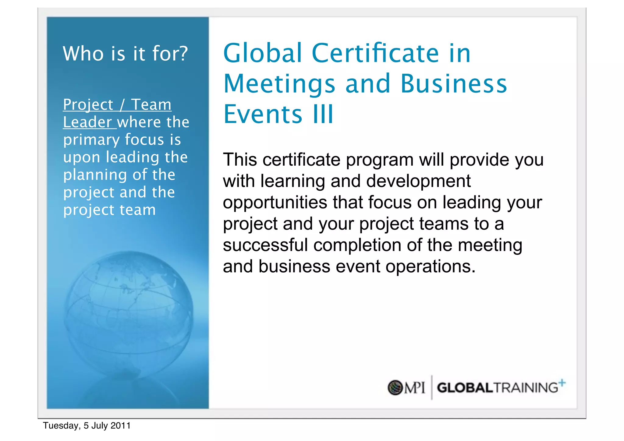 16


    Who is it for?     Global Certiﬁcate in
                       Meetings and Business
    Project / Team
    Leader where the   Events III
    primary focus is
    upon leading the   This certificate program will provide you
    planning of the    with learning and development
    project and the
    project team       opportunities that focus on leading your
                       project and your project teams to a
                       successful completion of the meeting
                       and business event operations.




Tuesday, 5 July 2011
 