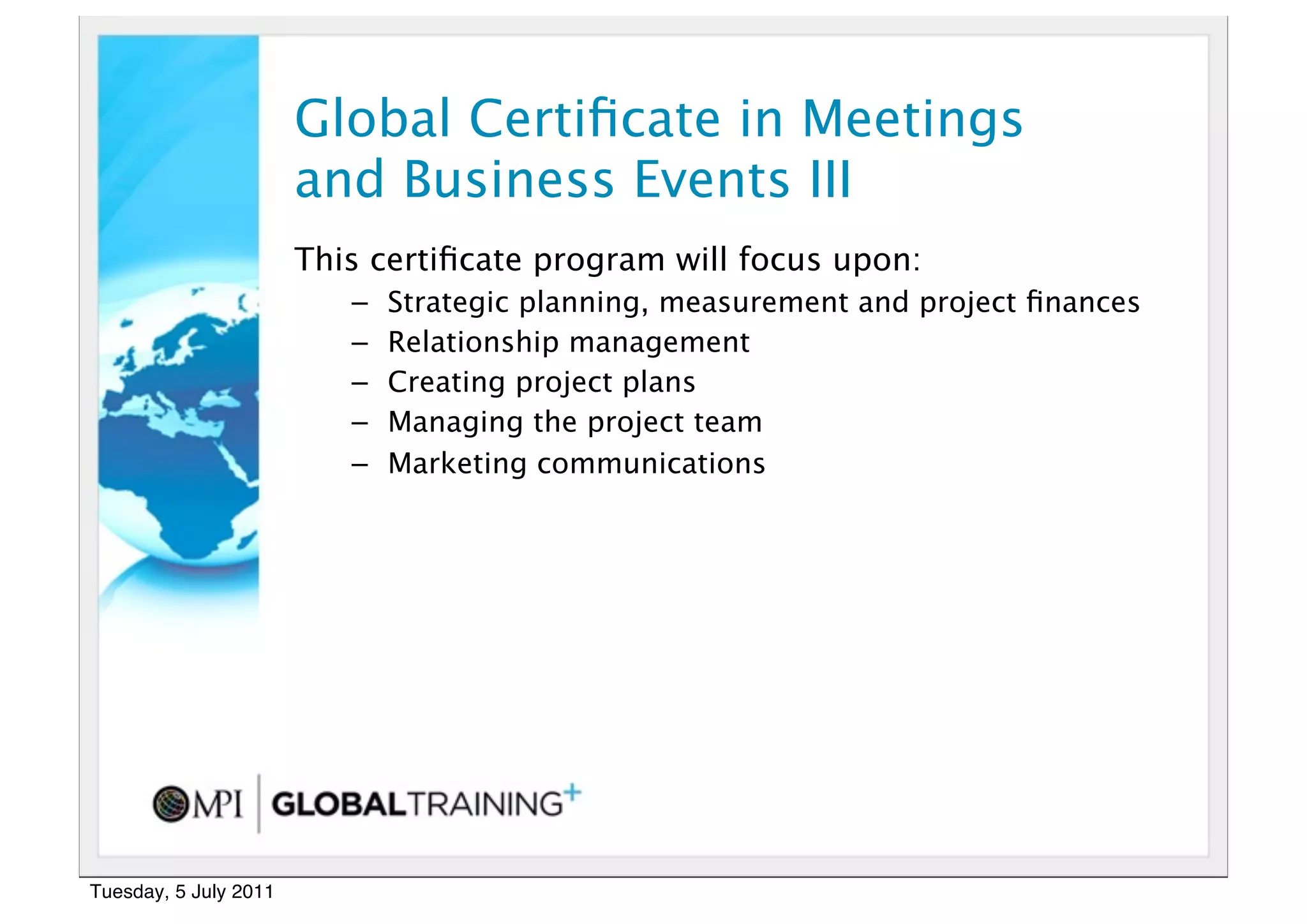 17


                       Global Certiﬁcate in Meetings
                       and Business Events III
                       This certiﬁcate program will focus upon:
                          –   Strategic planning, measurement and project ﬁnances
                          –   Relationship management
                          –   Creating project plans
                          –   Managing the project team
                          –   Marketing communications  




Tuesday, 5 July 2011
 