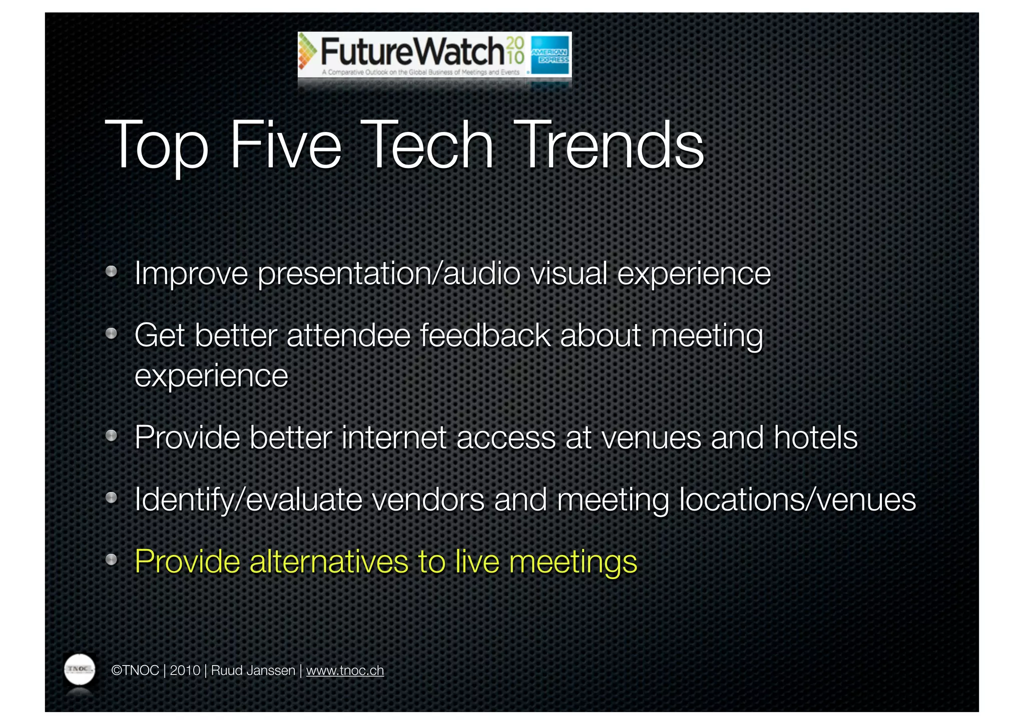 Top Five Tech Trends
   Improve presentation/audio visual experience
   Get better attendee feedback about meeting
   experience
   Provide better internet access at venues and hotels
   Identify/evaluate vendors and meeting locations/venues
   Provide alternatives to live meetings


©TNOC | 2010 | Ruud Janssen | www.tnoc.ch
 