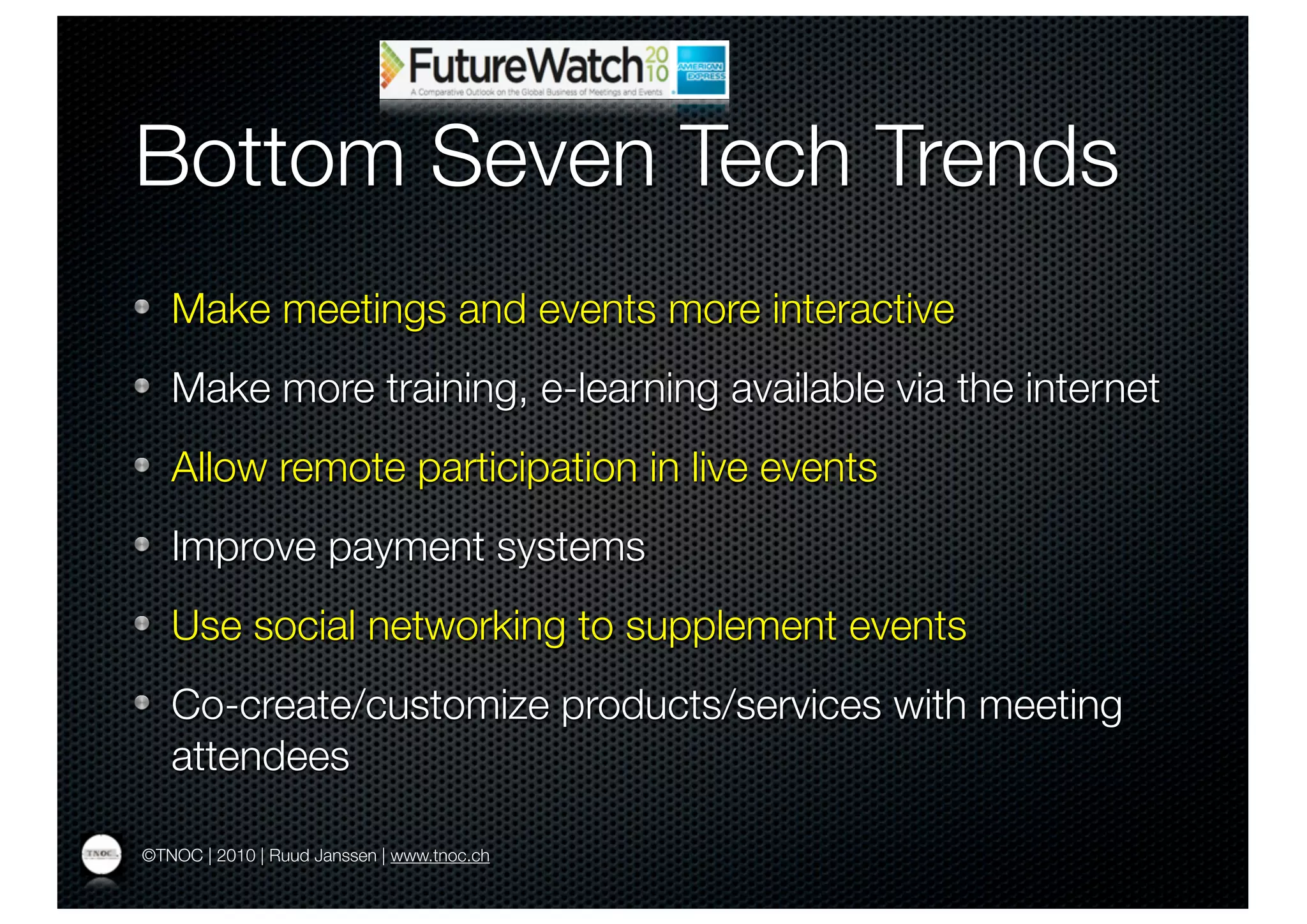 Bottom Seven Tech Trends
   Make meetings and events more interactive
   Make more training, e-learning available via the internet
   Allow remote participation in live events
   Improve payment systems
   Use social networking to supplement events
   Co-create/customize products/services with meeting
   attendees

©TNOC | 2010 | Ruud Janssen | www.tnoc.ch
 