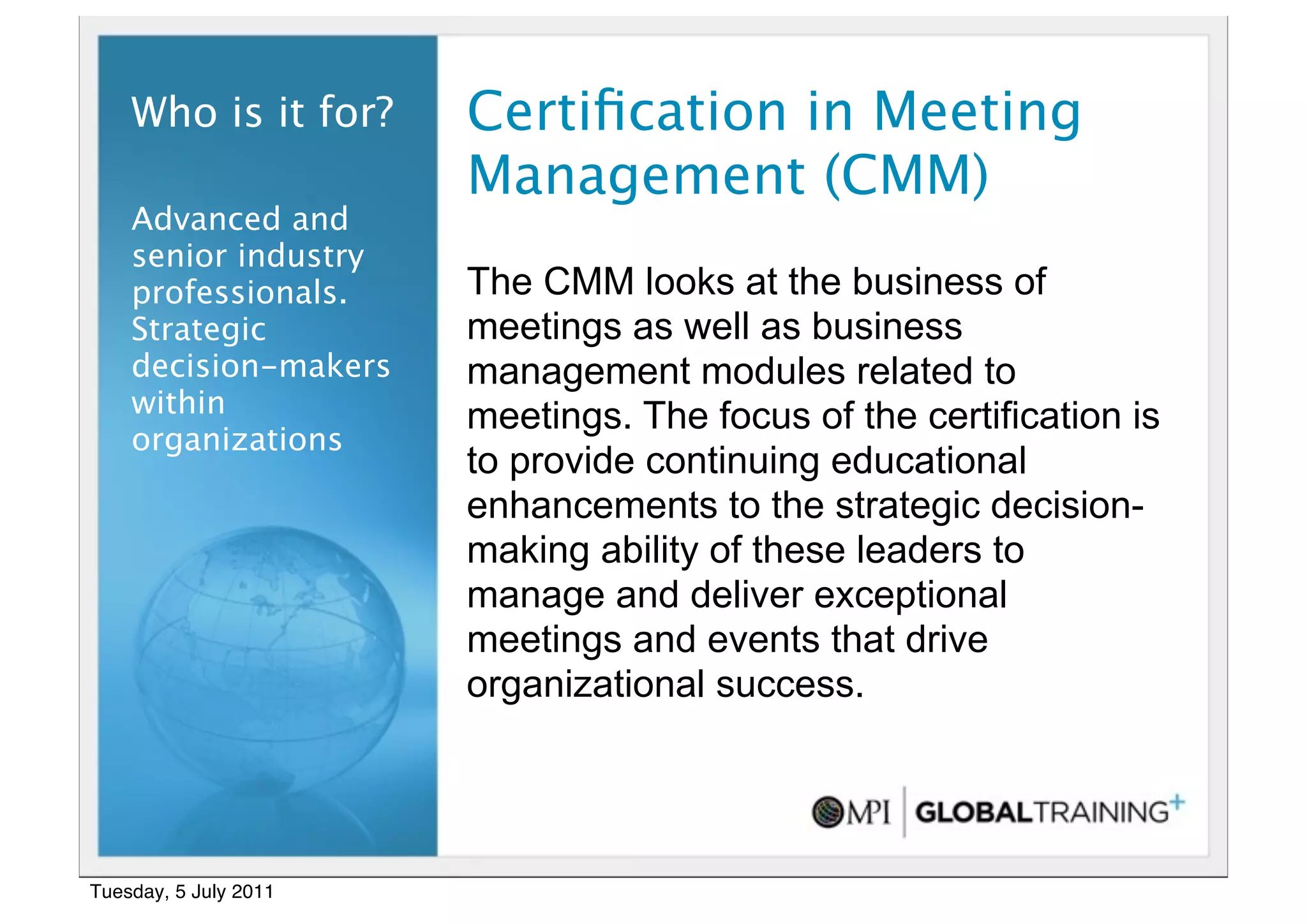 19


    Who is it for?     Certiﬁcation in Meeting
                       Management (CMM)
    Advanced and
    senior industry
    professionals.     The CMM looks at the business of
    Strategic          meetings as well as business
    decision-makers    management modules related to
    within             meetings. The focus of the certification is
    organizations
                       to provide continuing educational
                       enhancements to the strategic decision-
                       making ability of these leaders to
                       manage and deliver exceptional
                       meetings and events that drive
                       organizational success.




Tuesday, 5 July 2011
 