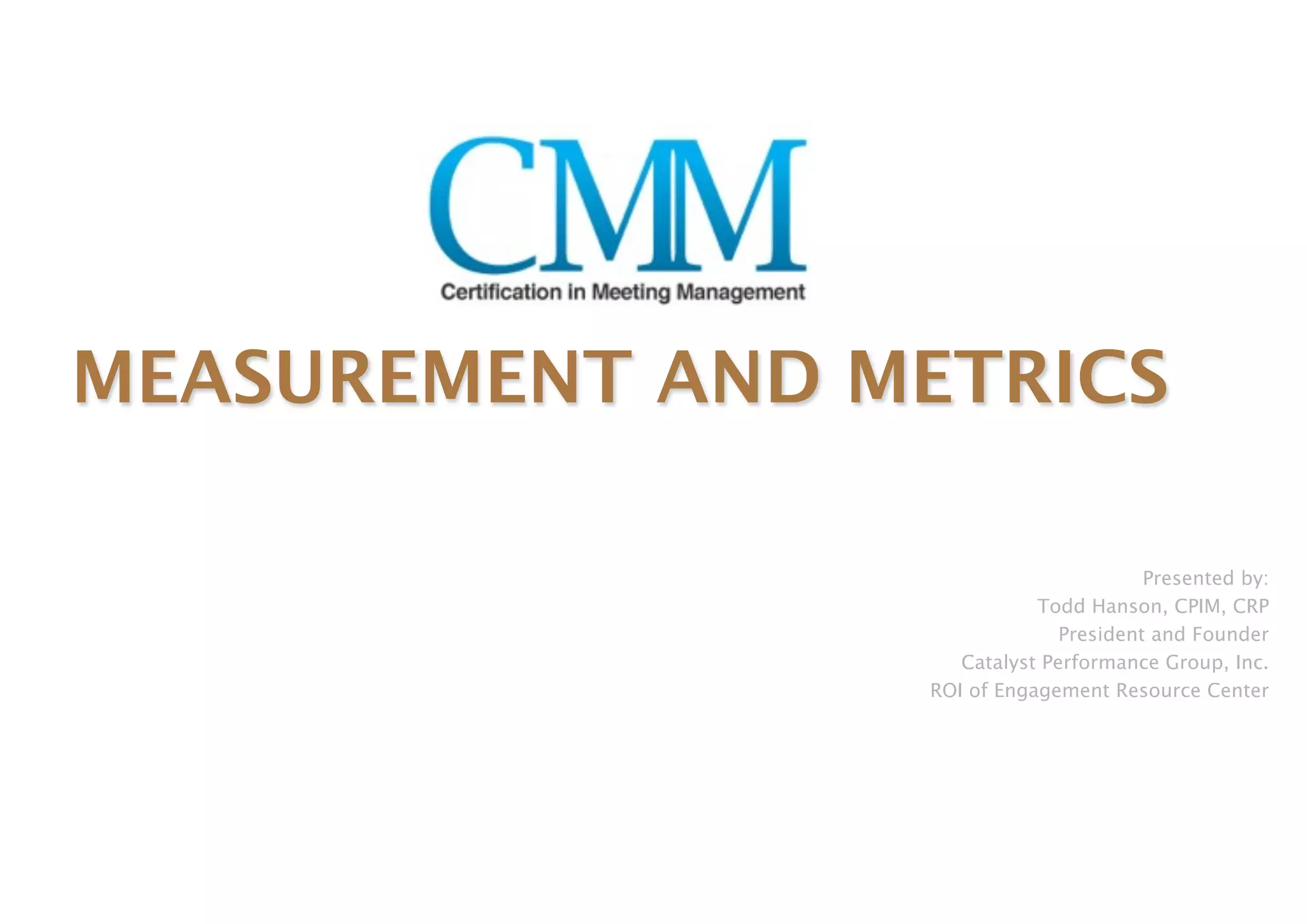 MEASUREMENT AND METRICS

                                        Presented by:
                            Todd Hanson, CPIM, CRP
                               President and Founder
                    Catalyst Performance Group, Inc.
                 ROI of Engagement Resource Center
 