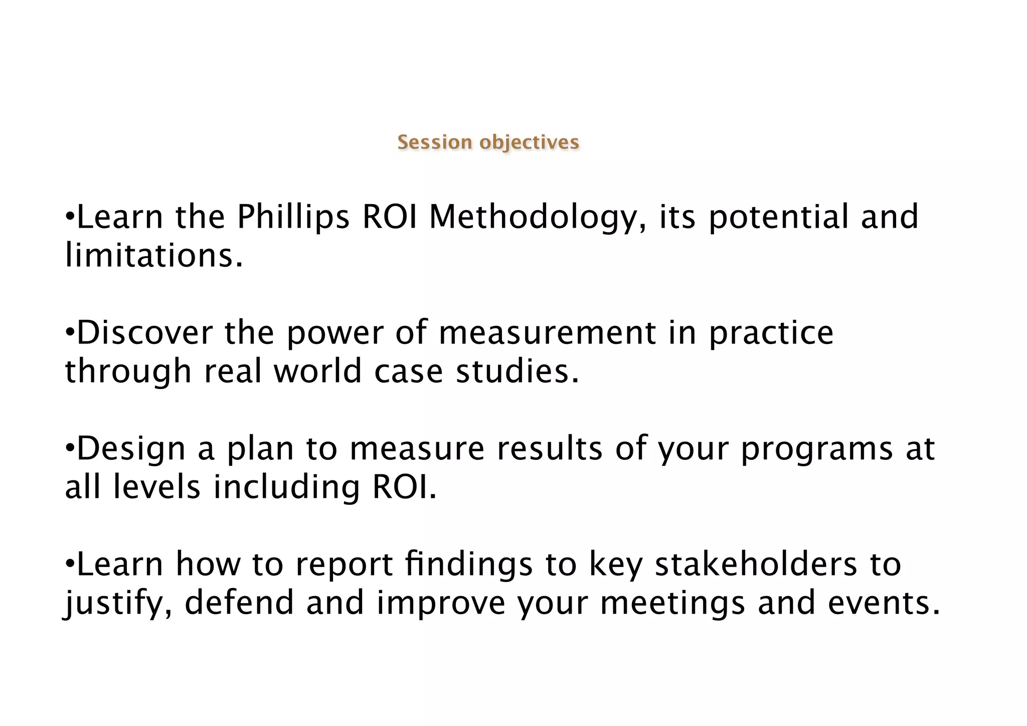 Session objectives



•Learn the Phillips ROI Methodology, its potential and
limitations.

•Discover the power of measurement in practice
through real world case studies.

•Design a plan to measure results of your programs at
all levels including ROI.

•Learn how to report ﬁndings to key stakeholders to
justify, defend and improve your meetings and events.
 