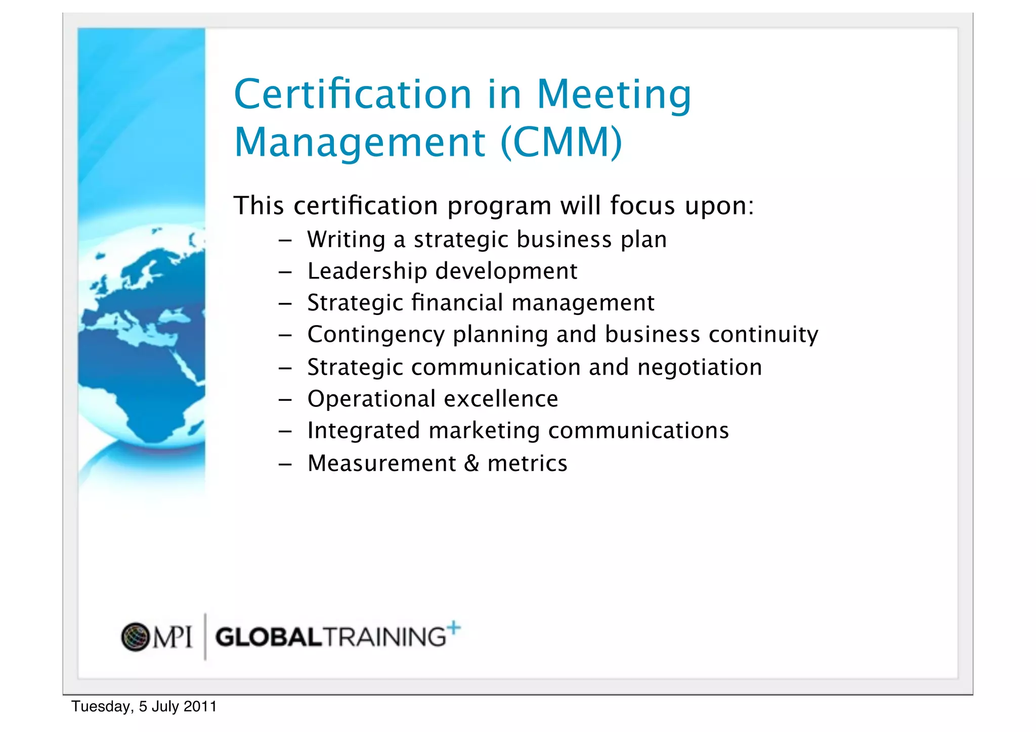 20


                       Certiﬁcation in Meeting
                       Management (CMM)
                       This certiﬁcation program will focus upon:
                          –   Writing a strategic business plan
                          –   Leadership development
                          –   Strategic ﬁnancial management
                          –   Contingency planning and business continuity
                          –   Strategic communication and negotiation
                          –   Operational excellence
                          –   Integrated marketing communications
                          –   Measurement & metrics




Tuesday, 5 July 2011
 