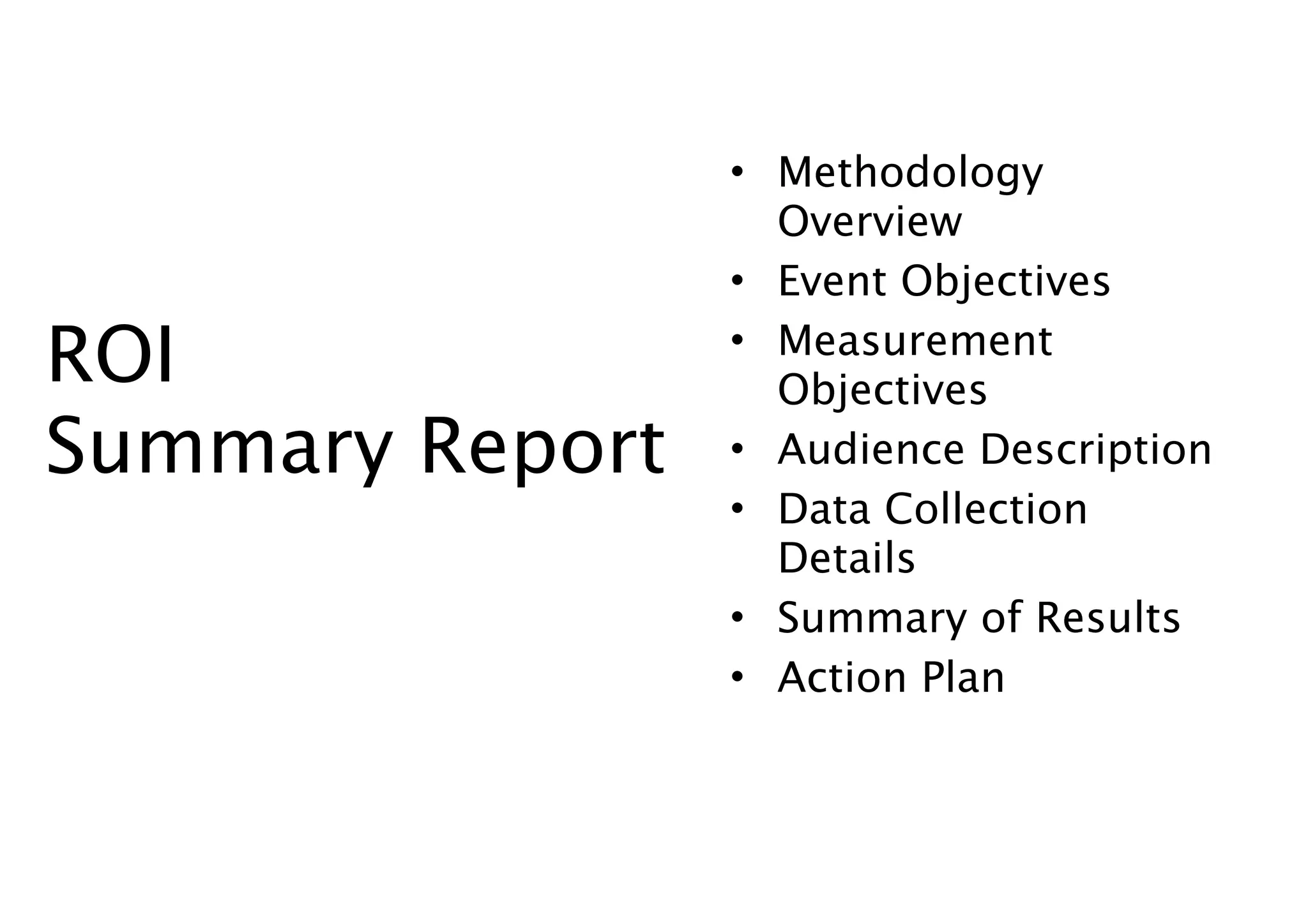 • Methodology
                   Overview
                 • Event Objectives

ROI              • Measurement
                   Objectives
Summary Report   • Audience Description
                 • Data Collection
                   Details
                 • Summary of Results
                 • Action Plan
 